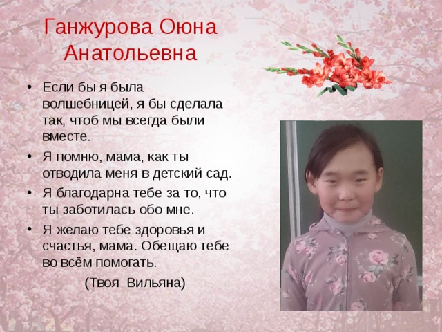 Ганжурова Оюна Анатольевна Если бы я была волшебницей, я бы сделала так, чтоб мы всегда были вместе. Я помню, мама, как ты отводила меня в детский сад. Я благодарна тебе за то, что ты заботилась обо мне. Я желаю тебе здоровья и счастья, мама. Обещаю тебе во всём помогать.  (Твоя Вильяна) 