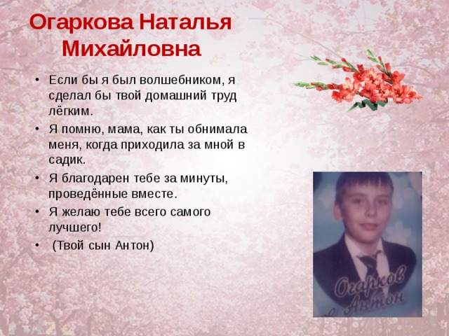 Огаркова Наталья Михайловна Если бы я был волшебником, я сделал бы твой домашний труд лёгким. Я помню, мама, как ты обнимала меня, когда приходила за мной в садик. Я благодарен тебе за минуты, проведённые вместе. Я желаю тебе всего самого лучшего!  (Твой сын Антон) 