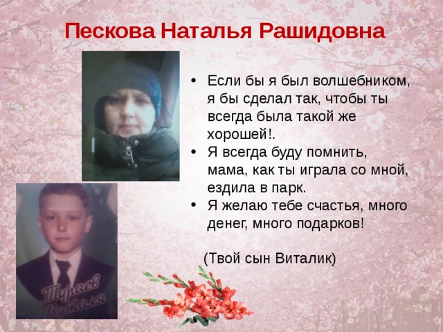 Пескова Наталья Рашидовна Если бы я был волшебником, я бы сделал так, чтобы ты всегда была такой же хорошей!. Я всегда буду помнить, мама, как ты играла со мной, ездила в парк. Я желаю тебе счастья, много денег, много подарков!   (Твой сын Виталик)  