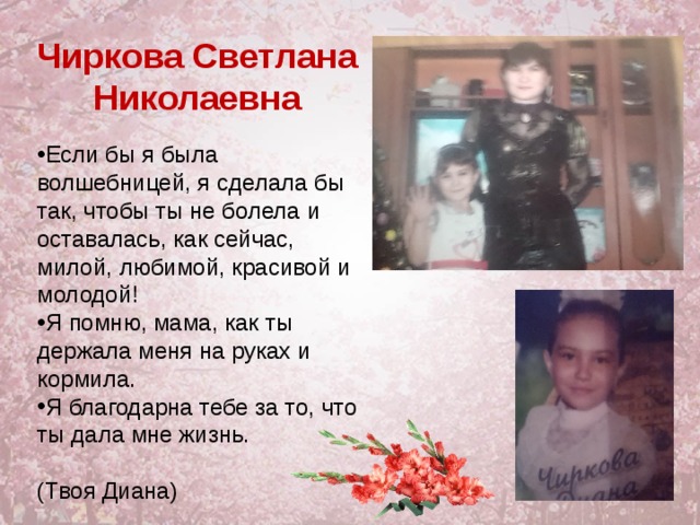 Чиркова Светлана Николаевна Если бы я была волшебницей, я сделала бы так, чтобы ты не болела и оставалась, как сейчас, милой, любимой, красивой и молодой! Я помню, мама, как ты держала меня на руках и кормила. Я благодарна тебе за то, что ты дала мне жизнь.  (Твоя Диана) 