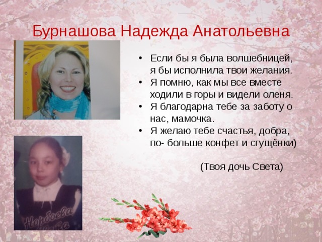 Бурнашова Надежда Анатольевна Если бы я была волшебницей, я бы исполнила твои желания. Я помню, как мы все вместе ходили в горы и видели оленя. Я благодарна тебе за заботу о нас, мамочка. Я желаю тебе счастья, добра, по- больше конфет и сгущёнки)   (Твоя дочь Света)  