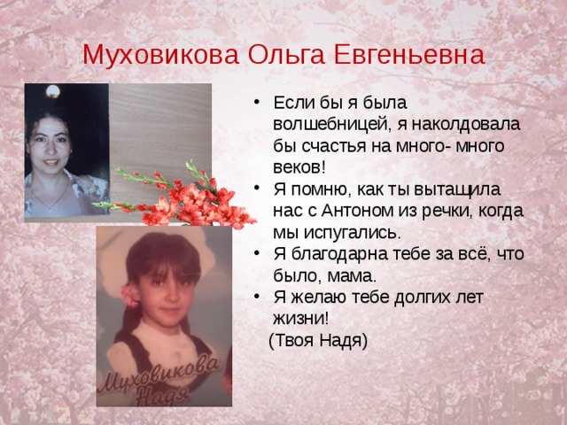 Муховикова Ольга Евгеньевна Если бы я была волшебницей, я наколдовала бы счастья на много- много веков! Я помню, как ты вытащила нас с Антоном из речки, когда мы испугались. Я благодарна тебе за всё, что было, мама. Я желаю тебе долгих лет жизни!    (Твоя Надя)  