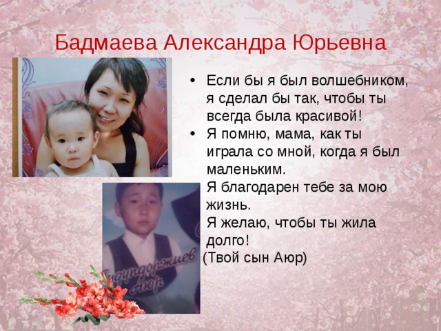 Бадмаева Александра Юрьевна Если бы я был волшебником, я сделал бы так, чтобы ты всегда была красивой! Я помню, мама, как ты играла со мной, когда я был маленьким. Я благодарен тебе за мою жизнь. Я желаю, чтобы ты жила долго!    (Твой сын Аюр)  