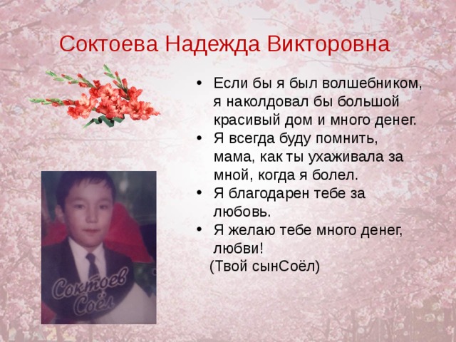 Соктоева Надежда Викторовна Если бы я был волшебником, я наколдовал бы большой красивый дом и много денег. Я всегда буду помнить, мама, как ты ухаживала за мной, когда я болел. Я благодарен тебе за любовь. Я желаю тебе много денег, любви!    (Твой сынСоёл)  