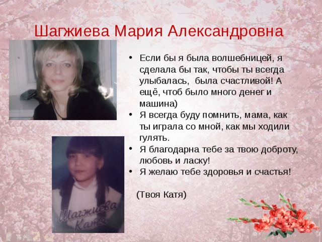 Шагжиева Мария Александровна Если бы я была волшебницей, я сделала бы так, чтобы ты всегда улыбалась, была счастливой! А ещё, чтоб было много денег и машина) Я всегда буду помнить, мама, как ты играла со мной, как мы ходили гулять. Я благодарна тебе за твою доброту, любовь и ласку! Я желаю тебе здоровья и счастья!    (Твоя Катя)  