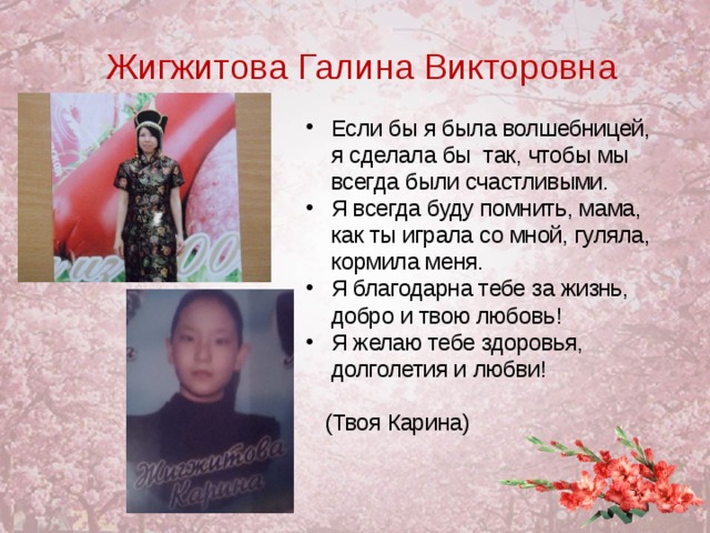Жигжитова Галина Викторовна Если бы я была волшебницей, я сделала бы так, чтобы мы всегда были счастливыми. Я всегда буду помнить, мама, как ты играла со мной, гуляла, кормила меня. Я благодарна тебе за жизнь, добро и твою любовь! Я желаю тебе здоровья, долголетия и любви!   (Твоя Карина)  