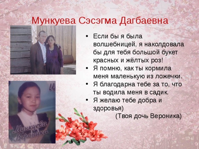 Мункуева Сэсэгма Дагбаевна Если бы я была волшебницей, я наколдовала бы для тебя большой букет красных и жёлтых роз! Я помню, как ты кормила меня маленькую из ложечки. Я благодарна тебе за то, что ты водила меня в садик. Я желаю тебе добра и здоровья)   (Твоя дочь Вероника)  