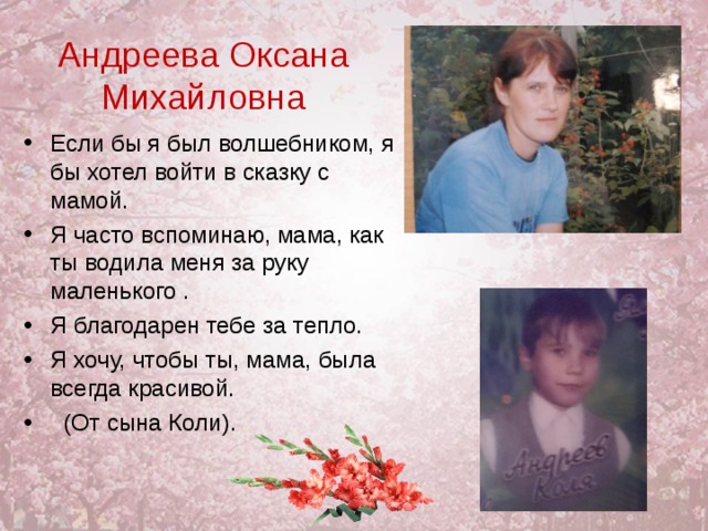 Андреева Оксана Михайловна Если бы я был волшебником, я бы хотел войти в сказку с мамой. Я часто вспоминаю, мама, как ты водила меня за руку маленького . Я благодарен тебе за тепло. Я хочу, чтобы ты, мама, была всегда красивой.  (От сына Коли). 
