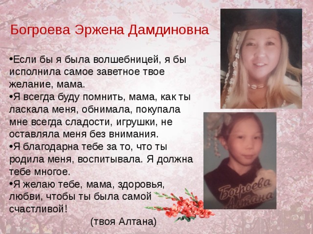 Богроева  Эржена Дамдиновна Если бы я была волшебницей, я бы исполнила самое заветное твое желание, мама. Я всегда буду помнить, мама, как ты ласкала меня, обнимала, покупала мне всегда сладости, игрушки, не оставляла меня без внимания. Я благодарна тебе за то, что ты родила меня, воспитывала. Я должна тебе многое. Я желаю тебе, мама, здоровья, любви, чтобы ты была самой счастливой! (твоя Алтана) 