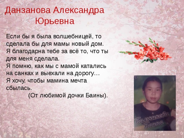 Данзанова Александра Юрьевна Если бы я была волшебницей, то сделала бы для мамы новый дом. Я благодарна тебе за всё то, что ты для меня сделала. Я помню, как мы с мамой катались на санках и выехали на дорогу… Я хочу, чтобы мамина мечта сбылась.  (От любимой дочки Баины). 