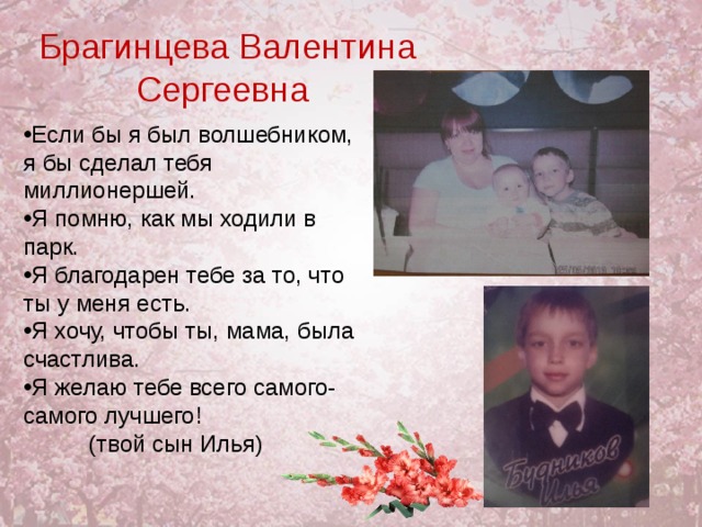 Брагинцева Валентина Сергеевна Если бы я был волшебником, я бы сделал тебя миллионершей. Я помню, как мы ходили в парк. Я благодарен тебе за то, что ты у меня есть. Я хочу, чтобы ты, мама, была счастлива. Я желаю тебе всего самого- самого лучшего!  (твой сын Илья) 