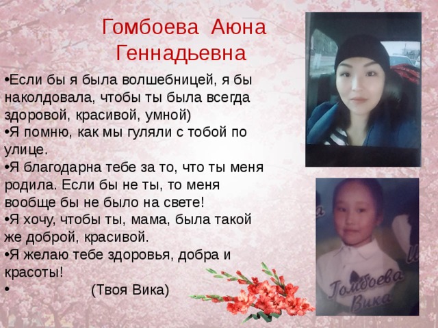  Гомбоева Аюна Геннадьевна Если бы я была волшебницей, я бы наколдовала, чтобы ты была всегда здоровой, красивой, умной) Я помню, как мы гуляли с тобой по улице. Я благодарна тебе за то, что ты меня родила. Если бы не ты, то меня вообще бы не было на свете! Я хочу, чтобы ты, мама, была такой же доброй, красивой. Я желаю тебе здоровья, добра и красоты!  (Твоя Вика)  