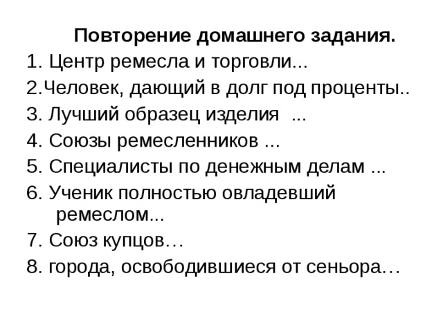  Повторение домашнего задания. 1. Центр ремесла и торговли... 2.Человек, дающий в долг под проценты.. 3. Лучший образец изделия ... 4. Союзы ремесленников ... 5. Специалисты по денежным делам ... 6. Ученик полностью овладевший ремеслом... 7. Союз купцов… 8. города, освободившиеся от сеньора… 