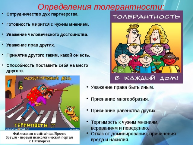 Определения толерантности: Сотрудничество дух партнерства.  Готовность мирится с чужим мнением.  Уважение человеческого достоинства.  Уважение прав других.  Принятие другого таким, какой он есть.  Способность поставить себя на место другого.  Уважение права быть иным. Признание многообразия. Признание равенства других. Терпимость к чужим мнениям, верованиям и поведению. Отказ от доминирования, причинения вреда и насилия. Файл скачан с сайта http://5psy.ru 5psy.ru - первый психологический портал  г. Пятигорска 