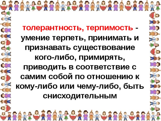 толерантность, терпимость - умение терпеть, принимать и признавать существование кого-либо, примирять, приводить в соответствие с самим собой по отношению к кому-либо или чему-либо, быть снисходительным 