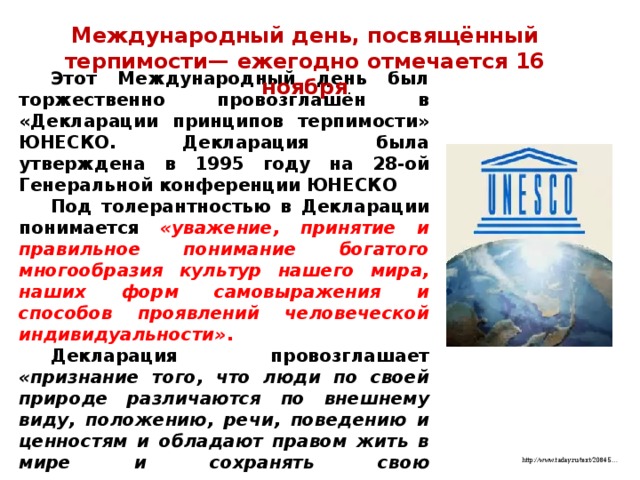 Международный день, посвящённый терпимости— ежегодно отмечается 16 ноября Этот Международный день был торжественно провозглашён в «Декларации принципов терпимости» ЮНЕСКО. Декларация была утверждена в 1995 году на 28-ой Генеральной конференции ЮНЕСКО Под толерантностью в Декларации понимается «уважение, принятие и правильное понимание богатого многообразия культур нашего мира, наших форм самовыражения и способов проявлений человеческой индивидуальности» . Декларация провозглашает «признание того, что люди по своей природе различаются по внешнему виду, положению, речи, поведению и ценностям и обладают правом жить в мире и сохранять свою индивидуальность» http://www.taday.ru/text/20845… 