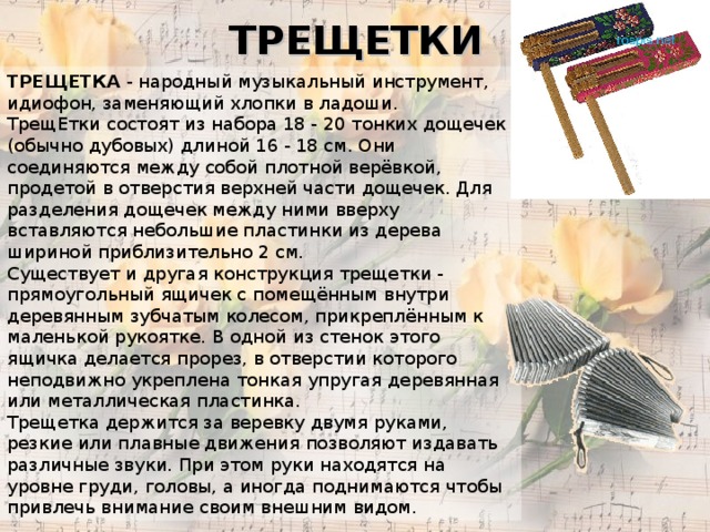 ТРЕЩЕТКИ ТРЕЩЕТКА - народный музыкальный инструмент, идиофон, заменяющий хлопки в ладоши. ТрещЕтки состоят из набора 18 - 20 тонких дощечек (обычно дубовых) длиной 16 - 18 см. Они соединяются между собой плотной верёвкой, продетой в отверстия верхней части дощечек. Для разделения дощечек между ними вверху вставляются небольшие пластинки из дерева шириной приблизительно 2 см. Существует и другая конструкция трещетки - прямоугольный ящичек с помещённым внутри деревянным зубчатым колесом, прикреплённым к маленькой рукоятке. В одной из стенок этого ящичка делается прорез, в отверстии которого неподвижно укреплена тонкая упругая деревянная или металлическая пластинка. Трещетка держится за веревку двумя руками, резкие или плавные движения позволяют издавать различные звуки. При этом руки находятся на уровне груди, головы, а иногда поднимаются чтобы привлечь внимание своим внешним видом. 