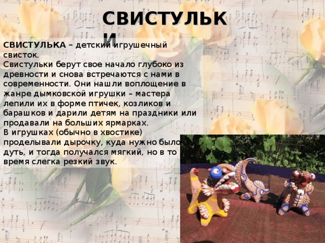 СВИСТУЛЬКИ СВИСТУЛЬКА – детский игрушечный свисток. Свистульки берут свое начало глубоко из древности и снова встречаются с нами в современности. Они нашли воплощение в жанре дымковской игрушки – мастера лепили их в форме птичек, козликов и барашков и дарили детям на праздники или продавали на больших ярмарках. В игрушках (обычно в хвостике) проделывали дырочку, куда нужно было дуть, и тогда получался мягкий, но в то же время слегка резкий звук. 