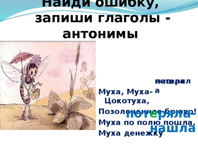 Найди ошибку,  запиши глаголы - антонимы Муха, Муха-Цокотуха, Позолоченное брюхо! Муха по полю пошла, Муха денежку потеряла нашла пот е ряла-нашла 