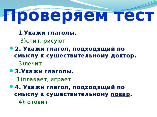 Проверяем тест  1. Укажи глаголы.  3)спит, рисуют 2. Укажи глагол, подходящий по смыслу к существительному доктор .  3)лечит 3.Укажи глаголы.  1)плавает, играет 4. Укажи глагол, подходящий по смыслу к существительному повар .  4)готовит 