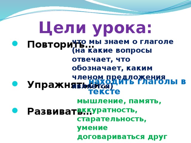 Цели урока: что мы знаем о глаголе (на какие вопросы отвечает, что обозначает, каким членом предложения является)  Повторить…    Упражняться…   Развивать… находить глаголы в тексте мышление, память, аккуратность, старательность, умение договариваться друг с другом 