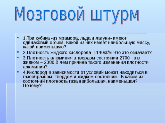 1.Три кубика -из мрамора, льда и латуни- имеют одинаковый объем. Какой из них имеет наибольшую массу, какой наименьшую? 2.Плотность жидкого кислорода 1140кг/м Что это означает? 3.Плотность алюминия в твердом состоянии 2700 ,а в жидком – 2380.В чем причина такого изменения плотности алюминия? 4.Кислород в зависимости от условий может находиться в газообразном, твердом и жидком состоянии. В каком из состояний плотность газа наибольшая, наименьшая?  Почему?  
