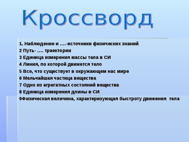 1. Наблюдение и ….-источники физических знаний 2 Путь- …. траектории 3 Единица измерения массы тела в СИ 4 Линия, по которой движется тело 5 Все, что существует в окружающем нас мире 6 Мельчайшая частица вещества 7 Одно из агрегатных состояний вещества 8 Единица измерения длины в СИ 9Физическая величина, характеризующая быстроту движения тела    