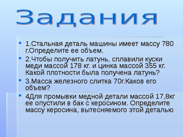 1.Стальная деталь машины имеет массу 780 г.Определите ее объем. 2.Чтобы получить латунь, сплавили куски меди массой 178 кг. и цинка массой 355 кг. Какой плотности была получена латунь? 3.Масса железного слитка 70г.Каков его объем? 4Для промывки медной детали массой 17,8кг ее опустили в бак с керосином. Определите массу керосина, вытесняемого этой деталью 