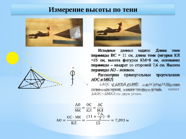 Измерение высоты по тени Исходные данные задачи: Длина тени пирамиды ВС = 11 см, длина тени фигурки КЛ =15 см, высота фигурки КМ=8 см, основание пирамиды – квадрат со стороной 7,6 см. Высота пирамиды АО – искомое.   Рассмотрим прямоугольные треугольники АОС и МКЛ:  , ∠ АСО= ∠ МЛК как углы падения солнечных лучей, значит по двум углам.    