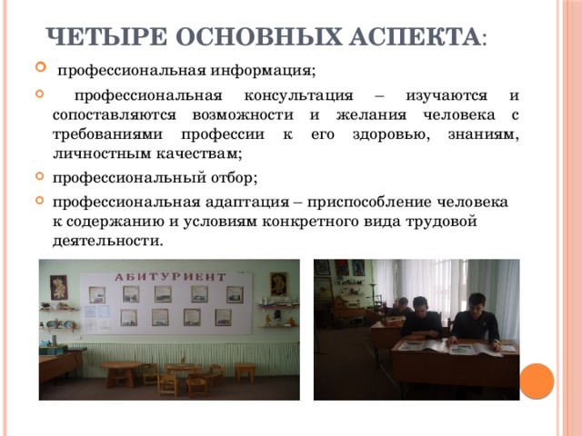 четыре основных аспекта :  профессиональная информация;  профессиональная консультация – изучаются и сопоставляются возможности и желания человека с требованиями профессии к его здоровью, знаниям, личностным качествам; профессиональный отбор; профессиональная адаптация – приспособление человека к содержанию и условиям конкретного вида трудовой деятельности. 