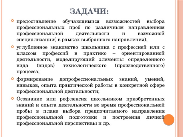  Задачи: предоставление обучающимися возможностей выбора профессиональных проб по различным направлениям профессиональной деятельности и возможной специализации( в рамках выбранного направления); углубленное знакомство школьника с профессией или с классом профессий в практико – ориентированной деятельности, моделирующий элементы определенного вида (видов) технологического (производственного) процесса; формирование допрофессиональных знаний, умений, навыков, опыта практической работы в конкретной сфере профессиональной деятельности; Осознание или рефлексия школьником приобретенных знаний и опыта деятельности во время профессиональной пробы в плане выбора предпочитаемого направления профессиональной подготовки и построения личной профессиональной перспективы и др. 