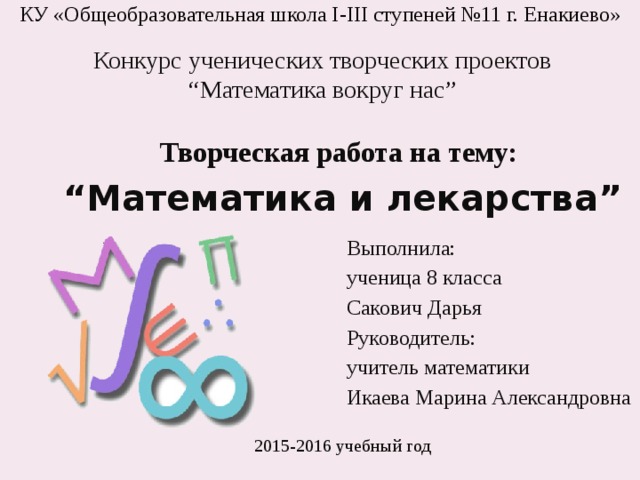 КУ «Общеобразовательная школа І-ІІІ ступеней №11 г. Енакиево» Конкурс ученических творческих проектов “Математика вокруг нас” Творческая работа на тему: “ Математика и лекарства” Выполнила: ученица 8 класса Сакович Дарья Руководитель: учитель математики Икаева Марина Александровна 2015-2016 учебный год 
