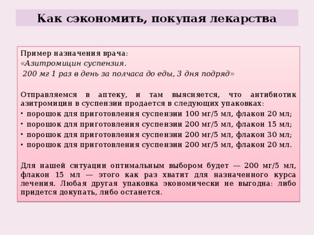Как сэкономить, покупая лекарства Пример назначения врача: « Азитромицин суспензия.  200 мг 1   раз в день за полчаса до еды, 3   дня подряд » Отправляемся в аптеку, и там выясняется, что антибиотик азитромицин в суспензии продается в следующих упаковках: порошок для приготовления суспензии 100 мг/5 мл, флакон 20 мл; порошок для приготовления суспензии 200 мг/5 мл, флакон 15 мл; порошок для приготовления суспензии 200 мг/5 мл, флакон 30 мл; порошок для приготовления суспензии 200 мг/5 мл, флакон 20 мл. Для нашей ситуации оптимальным выбором будет — 200 мг/5 мл, флакон 15 мл — этого как раз хватит для назначенного курса лечения. Любая другая упаковка экономически не выгодна: либо придется докупать, либо останется. 