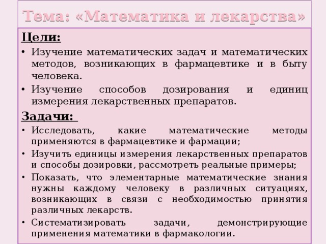 Тема: «Математика и лекарства» Цели: Изучение математических задач и математических методов, возникающих в фармацевтике и в быту человека. Изучение способов дозирования и единиц измерения лекарственных препаратов. Задачи: Исследовать, какие математические методы применяются в фармацевтике и фармации; Изучить единицы измерения лекарственных препаратов и способы дозировки, рассмотреть реальные примеры; Показать, что элементарные математические знания нужны каждому человеку в различных ситуациях, возникающих в связи с необходимостью принятия различных лекарств. Систематизировать задачи, демонстрирующие применения математики в фармакологии. 