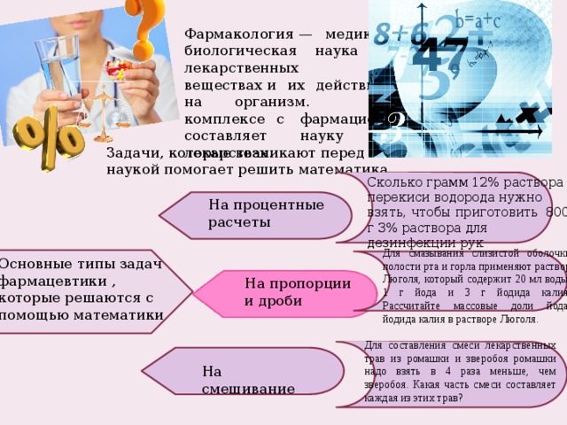 Фармакология — медико-биологическая наука о лекарственных веществах и их действии на организм. В комплексе с  фармацией составляет науку о лекарствах. Задачи, которые возникают перед этой наукой помогает решить математика Сколько грамм 12% раствора перекиси водорода нужно взять, чтобы приготовить 800 г 3% раствора для дезинфекции рук На процентные расчеты Для смазывания слизистой оболочки полости рта и горла применяют раствор Люголя, который содержит 20 мл воды, 1 г йода и 3 г йодида калия. Рассчитайте массовые доли йода, йодида калия в растворе Люголя. Основные типы задач фармацевтики , которые решаются с помощью математики На пропорции и дроби Для составления смеси лекарственных трав из ромашки и зверобоя ромашки надо взять в 4 раза меньше, чем зверобоя. Какая часть смеси составляет каждая из этих трав? На смешивание 