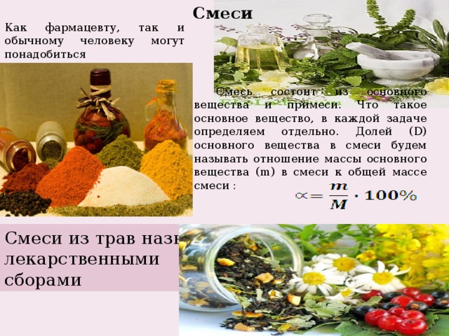 Смеси Как фармацевту, так и обычному человеку могут понадобиться математические знания для приготовления различных смесей, отваров, настоек. Смесь состоит из основного вещества и примеси. Что такое основное вещество, в каждой задаче определяем отдельно. Долей (D) основного вещества в смеси будем называть отношение массы основного вещества (m) в смеси к общей массе смеси : Смеси из трав называют лекарственными сборами 