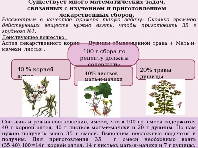 Существует много математических задач, связанных с изучением и приготовлением лекарственных сборов. Рассмотрим в качестве примера такую задачу: Сколько граммов действующих веществ нужно взять, чтобы приготовить 35 г грудного №1. Действующее вещество: Алтея лекарственного корни + Душицы обыкновенной трава + Мать-и-мачехи листья . 100 г сбора по рецепту должны содержать: 40 % корней алтея 20% травы душицы 40% листьев мать-и-мачехи Составив и решив соотношение, имеем, что в 100 гр. смеси содержится 40 г корней алтея, 40 г листьев мать-и-мачехи и 20 г душицы. Но нам нужно получить всего 35 г смеси. Выполним несложные подсчеты и получим: Для приготовления 35 г смеси необходимо взять (35·40):100=14г корней алтея, 14 г листьев мать-и-мачехи и 7 г душицы. 