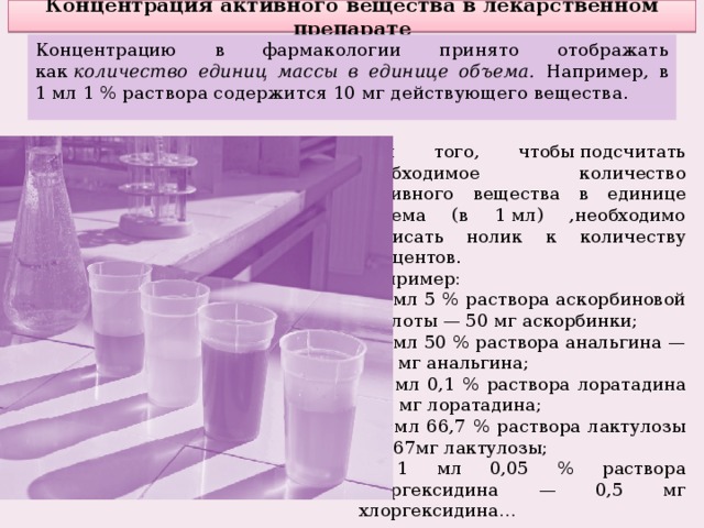 Концентрация активного вещества в лекарственном препарате Концентрацию в фармакологии принято отображать как  количество единиц массы в единице объема. Например, в 1 мл 1 % раствора содержится 10 мг действующего вещества. Для того, чтобы подсчитать необходимое количество активного вещества в единице объема (в 1 мл) ,необходимо дописать нолик к количеству процентов. Например: в 1 мл 5 % раствора аскорбиновой кислоты — 50 мг аскорбинки; в 1 мл 50 % раствора анальгина — 500 мг анальгина; в 1 мл 0,1 % раствора лоратадина — 1 мг лоратадина; в 1 мл 66,7 % раствора лактулозы — 667мг лактулозы; в 1 мл 0,05 % раствора хлоргексидина — 0,5 мг хлоргексидина… 