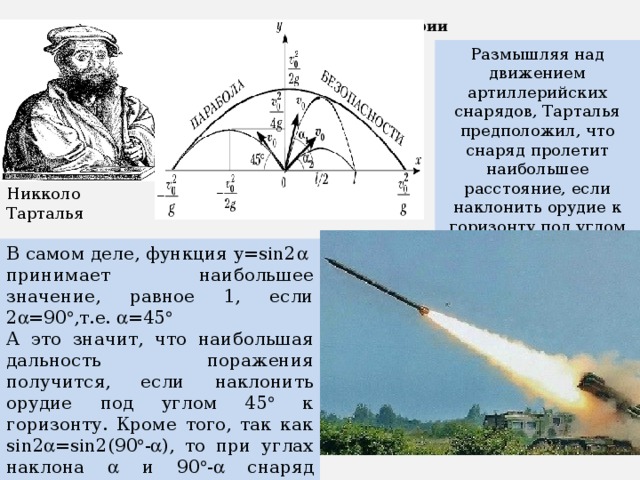 Тригонометрия в артиллерии Размышляя над движением артиллерийских снарядов, Тарталья предположил, что снаряд пролетит наибольшее расстояние, если наклонить орудие к горизонту под углом 45  Никколо Тарталья В самом деле, функция y=sin2  принимает наибольшее значение, равное 1, если 2  =90  ,т.е.  =45  А это значит, что наибольшая дальность поражения получится, если наклонить орудие под углом 45  к горизонту. Кроме того, так как sin2  =sin2(90  -  ), то при углах наклона  и 90  -  снаряд попадает в одну и ту же точку. 