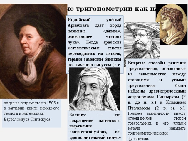 Возникновение тригонометрии как науки Индийский учёный Ариабхата дает хорде название «джива», означающее «тетива лука». Когда арабские математические тексты переводились на латынь, термин заменили близким по значению синусом (т. е. «изгиб»). Впервые способы решения треугольников, основанные на зависимостях между сторонами и углами треугольника, были найдены древнегреческими астрономами Гиппархом (2 в. до н. э.) и Клавдием Птолемеем (2 в. н. э.). Позднее зависимости между отношениями сторон треугольника и его углами начали называть тригонометрическими функциями . Слово «тригонометрия» впервые встречается в 1505 г. в заглавии книги немецкого теолога и математика Бартоломеуса Питискуса Косинус — это сокращение латинского выражения complementlysinus, т.е. «дополнительный синус» 