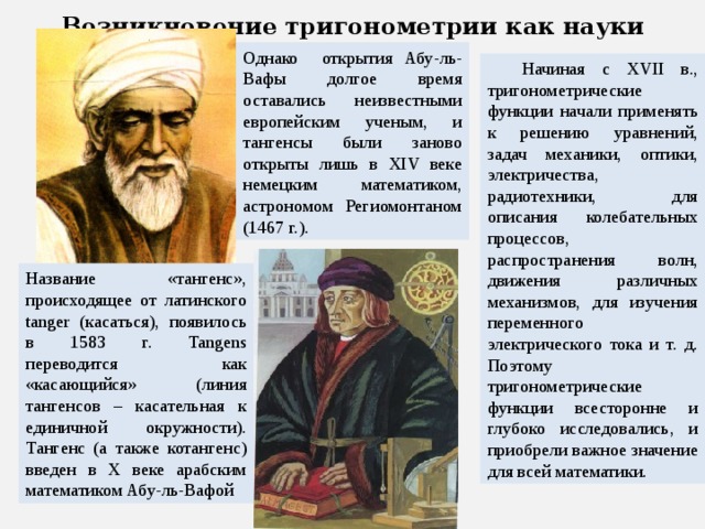 Возникновение тригонометрии как науки Однако открытия Абу-ль-Вафы долгое время оставались неизвестными европейским ученым, и тангенсы были заново открыты лишь в XIV веке немецким математиком, астрономом Региомонтаном (1467 г.). Начиная с XVII в., тригонометрические функции начали применять к решению уравнений, задач механики, оптики, электричества, радиотехники, для описания колебательных процессов, распространения волн, движения различных механизмов, для изучения переменного электрического тока и т. д. Поэтому тригонометрические функции всесторонне и глубоко исследовались, и приобрели важное значение для всей математики. Название «тангенс», происходящее от латинского tanger (касаться), появилось в 1583 г. Tangens переводится как «касающийся» (линия тангенсов – касательная к единичной окружности). Тангенс (а также котангенс) введен в X веке арабским математиком Абу-ль-Вафой 