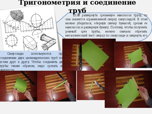 Тригонометрия и соединение труб Если развернуть срезанную наискосок трубу, то она окажется ограниченной сверху синусоидой. В этом можно убедиться, обернув свечку бумагой, срезав ее наискосок и развернув бумагу. Поэтому, чтобы получить ровный срез трубы, можно сначала обрезать металлический лист сверху по синусоиде и свернуть его в трубу. Синусоиды используются при соединении двух цилиндрических труб под углом друг к другу. Чтобы соединить две трубы таким образом, надо срезать их наискосок. 