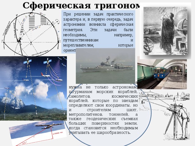 Сферическая  тригонометрия При решении задач практического характера и, в первую очередь, задач астрономии возникла сферическая геометрия. Эти задачи были необходимы, например, путешественникам и мореплавателям, которые ориентировались по звёздам. Сферическая геометрия нужна не только астрономам, штурманам морских кораблей, самолетов, космических кораблей, которые по звездам определяют свои координаты, но и строителям шахт, метрополитенов, тоннелей, а также геодезических съемках больших поверхностях земли, когда становится необходимым учитывать ее шарообразность. 