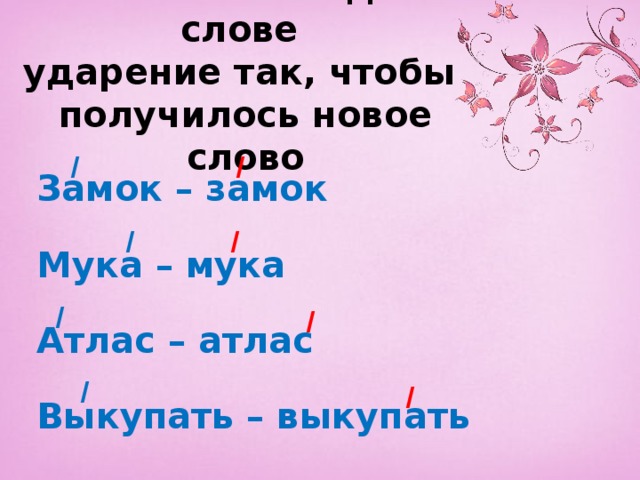Измени в каждом слове  ударение так, чтобы  получилось новое слово  Замок – замок  Мука – мука  Атлас – атлас  Выкупать – выкупать  / / / / / / / / 