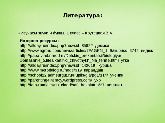 Литература: «Изучаем звуки и буквы. 1 класс.» Крутецкая В.А. Интернет ресурсы: http://allday.ru/index.php?newsid=85822 домики http://www.agroru.com/news/articles/?PAGEN_1=9&rubrics=3742 индюк http://papa-vlad.narod.ru/Detskie_prezentatsii/biologiya/ Domashnie_5.files/kartinki_zhivotnykh_Na_ferme.html утка http://allday.ru/index.php?newsid=142619 курица http://www.metodolog.ru/node/319 карандаш http://school22.admsurgut.ru/Pupils/gia/pg1/114/ ученик http://parenting4literacy.wordpress.com/ ухо http://foto-ramki.my1.ru/load/soft_besplatno/27 пингвин 