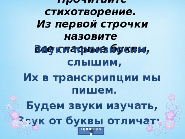  Прочитайте стихотворение.  Из первой строчки назовите  все гласные буквы.  Звуки произносим, слышим, Их в транскрипции мы пишем. Будем звуки изучать, Звук от буквы отличать. проверка 