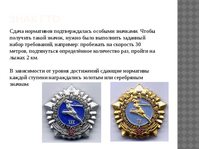 Знак гто Сдача нормативов подтверждалась особыми значками. Чтобы получить такой значок, нужно было выполнить заданный набор требований, например: пробежать на скорость 30 метров, подтянуться определённое количество раз, пройти на лыжах 2 км. В зависимости от уровня достижений сдающие нормативы каждой ступени награждались золотым или серебряным значком 