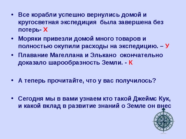 Все корабли успешно вернулись домой и кругосветная экспедиция была завершена без потерь- Х Моряки привезли домой много товаров и полностью окупили расходы на экспедицию. – У Плавание Магеллана и Элькано окончательно доказало шарообразность Земли. - К  А теперь прочитайте, что у вас получилось?  Сегодня мы в вами узнаем кто такой Джеймс Кук, и какой вклад в развитие знаний о Земле он внес 