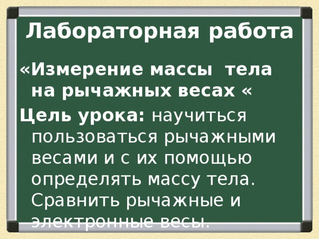 Лабораторная работа «Измерение массы тела на рычажных весах « Цель урока: научиться пользоваться рычажными весами и с их помощью определять массу тела. Сравнить рычажные и электронные весы. 
