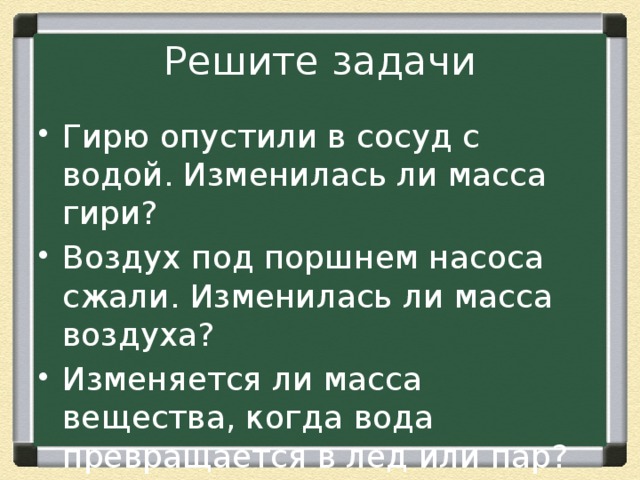 Решите задачи Гирю опустили в сосуд с водой. Изменилась ли масса гири? Воздух под поршнем насоса сжали. Изменилась ли масса воздуха? Изменяется ли масса вещества, когда вода превращается в лед или пар? 